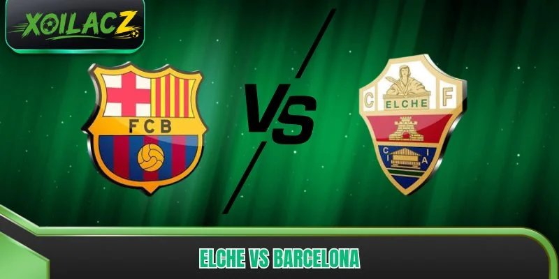 Elche vs Barcelona - Nhận Định Thế Trận, Dự Đoán Kết Quả